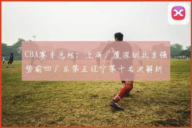 CBA赛季总结：上海广厦深圳北京强势前四广东第五辽宁第十名次解析